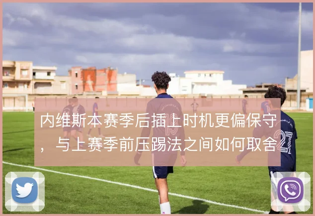 内维斯本赛季后插上时机更偏保守,与上赛季前压踢法之间如何取舍