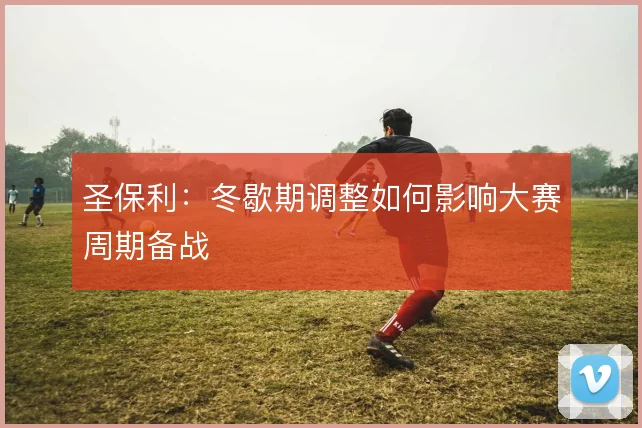 圣保利:冬歇期调整如何影响大赛周期备战