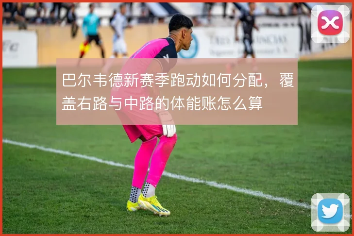 巴尔韦德新赛季跑动如何分配,覆盖右路与中路的体能账怎么算
