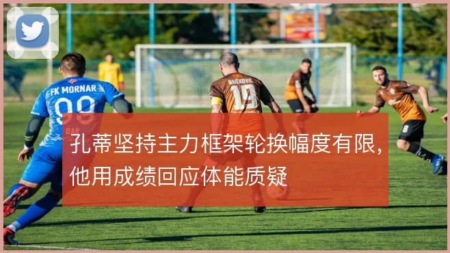 孔蒂坚持主力框架轮换幅度有限,他用成绩回应体能质疑