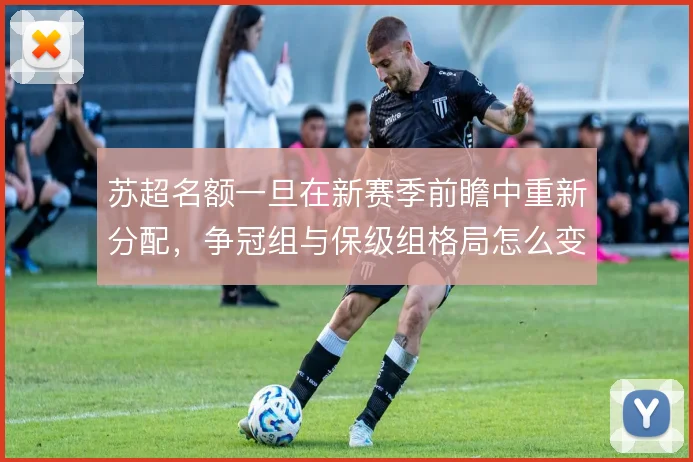苏超名额一旦在新赛季前瞻中重新分配，争冠组与保级组格局怎么变