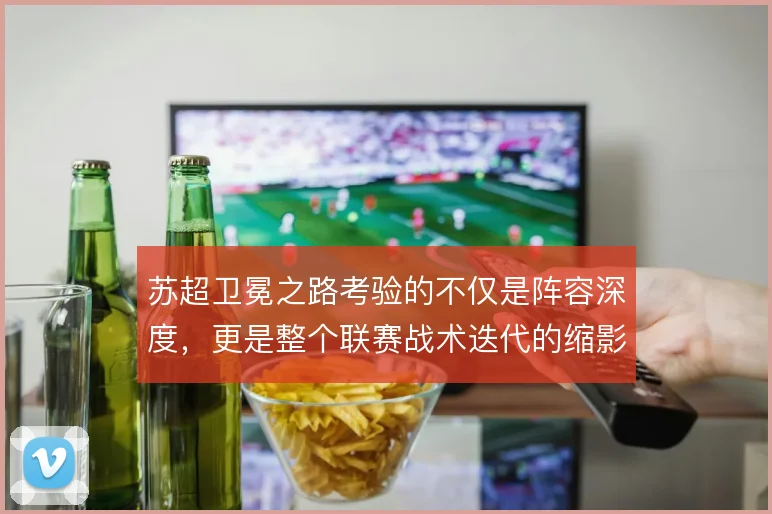 苏超卫冕之路考验的不仅是阵容深度,更是整个联赛战术迭代的缩影