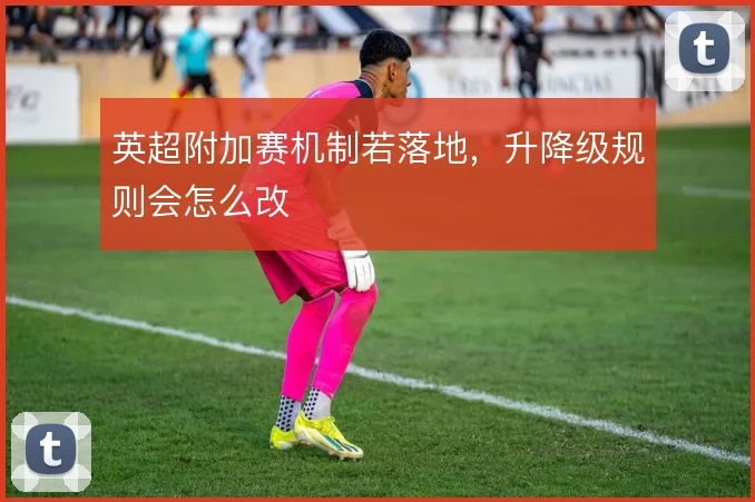 英超附加赛机制若落地,升降级规则会怎么改