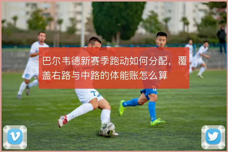 巴尔韦德新赛季跑动如何分配,覆盖右路与中路的体能账怎么算