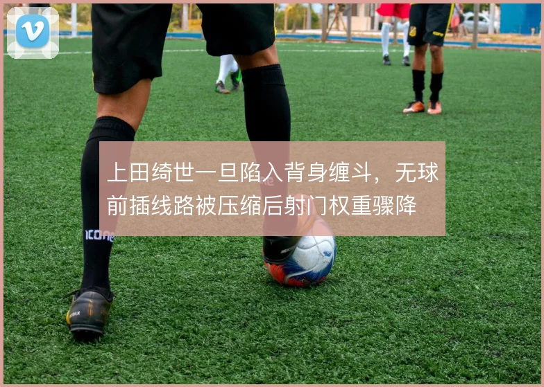 上田绮世一旦陷入背身缠斗，无球前插线路被压缩后射门权重骤降