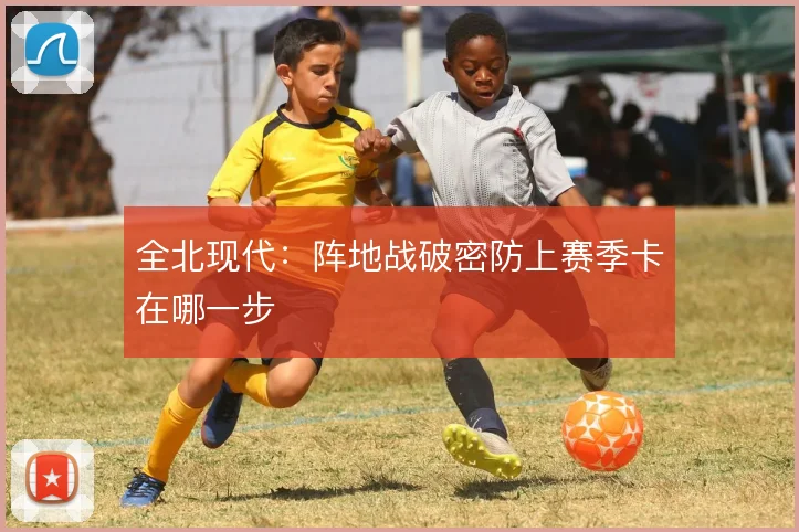 全北现代：阵地战破密防上赛季卡在哪一步