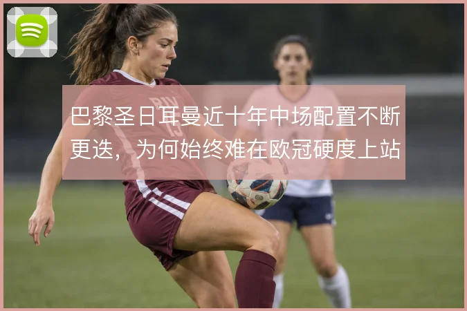 巴黎圣日耳曼近十年中场配置不断更迭,为何始终难在欧冠硬度上站稳