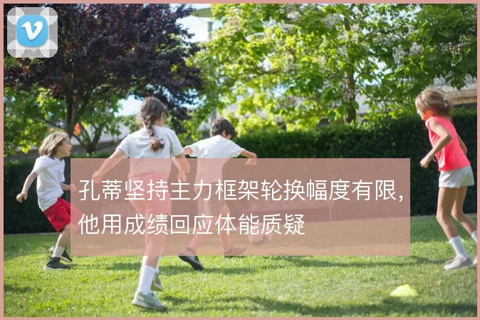 孔蒂坚持主力框架轮换幅度有限,他用成绩回应体能质疑