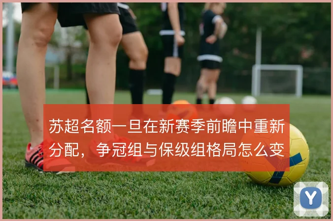 苏超名额一旦在新赛季前瞻中重新分配，争冠组与保级组格局怎么变