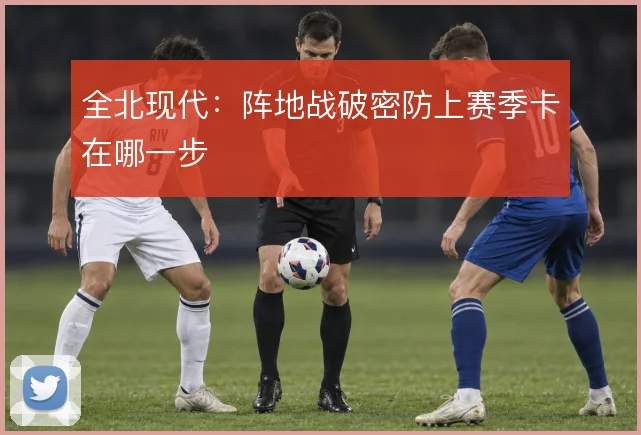 全北现代：阵地战破密防上赛季卡在哪一步